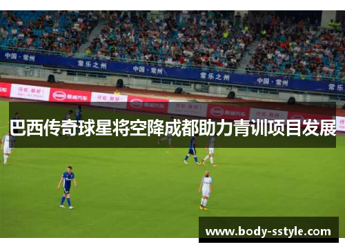 巴西传奇球星将空降成都助力青训项目发展